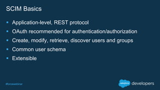 #forcewebinar
SCIM Basics
 Application-level, REST protocol
 OAuth recommended for authentication/authorization
 Create, modify, retrieve, discover users and groups
 Common user schema
 Extensible
 