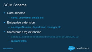 #forcewebinar
SCIM Schema
 Core schema
– name, userName, emails etc
 Enterprise extension
– employeeNumber, department, manager etc
 Salesforce Org extension
– urn:salesforce:schemas:extension:18CHARORGID
– Custom fields
 