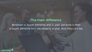 Between a buyer persona and a user persona is that
a buyer persona isn’t necessarily a user. But they can be.
The main difference
 