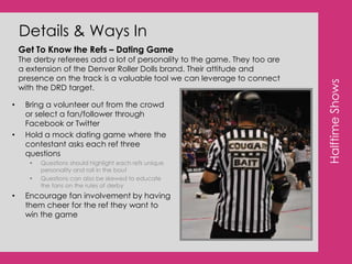 Consumer Perceptions:#3: The Roller Dolls are my idols: strong, athletic, beautiful women!Consumer PerceptionsThe Denver Roller Dolls are roll models to tons of young girls and women in the Denver/Boulder communities.   A lot of these girls are interested in getting involved in derby and love the strong female presence that the Dolls personify. “My favorite skater is Disco. She is an aggressive skater but also really nice! It’s cool to see how the girls are all friends, they remind me of one giant sorority!”