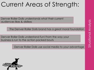 Current Areas of Strength:Denver Roller Dolls understands what their current audiences likes & dislikesThe Denver Roller Dolls brand has a great moral foundationSituational AnalysisDenver Roller Dolls understand fun! From the way your business is run to the action packed boutsDenver Roller Dolls use social media to your advantage