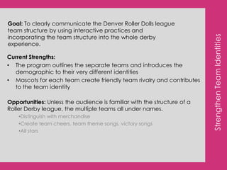 Create Hype around upcoming bouts by using social media to support and promote theme nights, half time events, etc.OverviewEven though the Dolls have a great handle on their current social media platforms, they are a strong tool to continue to optimize and utilize. By approaching social media as another marketing vehicle and not just a way to get in touch with fans, the Dolls will see higher sales and an increase in both derby and specific DRD knowledge. Add Foursqaure to the DRD digital landscapeThe DRD target is active with the Foursquare platform