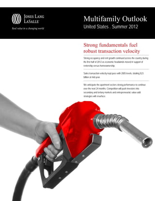 Multifamily Outlook
United States . Summer 2012


Strong fundamentals fuel
robust transaction velocity
Strong occupancy and rent growth continued across the country during
the first half of 2012 as economic headwinds moved in support of
rentership versus homeownership.

Sales transaction velocity kept pace with 2005 levels, totaling $23
billion at mid-year.

We anticipate the apartment sectors strong performance to continue
over the next 24 months. Competition will push investors into
secondary and tertiary markets and entrepreneurial, value-add
strategies will resurface.
 