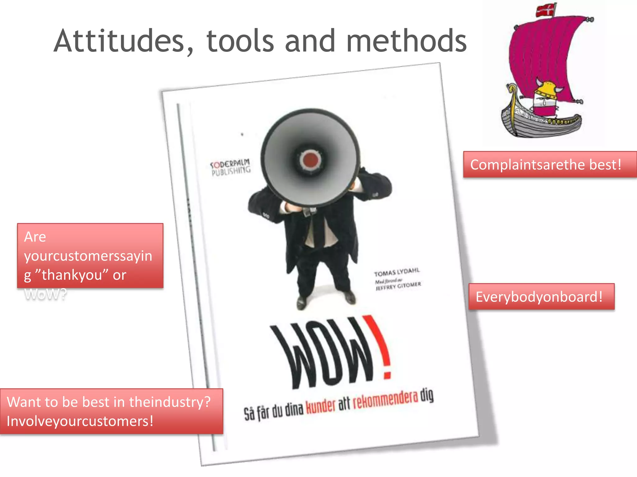 Attitudes, tools and methods


                                      Complaintsarethe best!



  Are
  yourcustomerssayin
  g ”thankyou” or
  WoW?                                Everybodyonboard!




Want to be best in theindustry?
Involveyourcustomers!
 