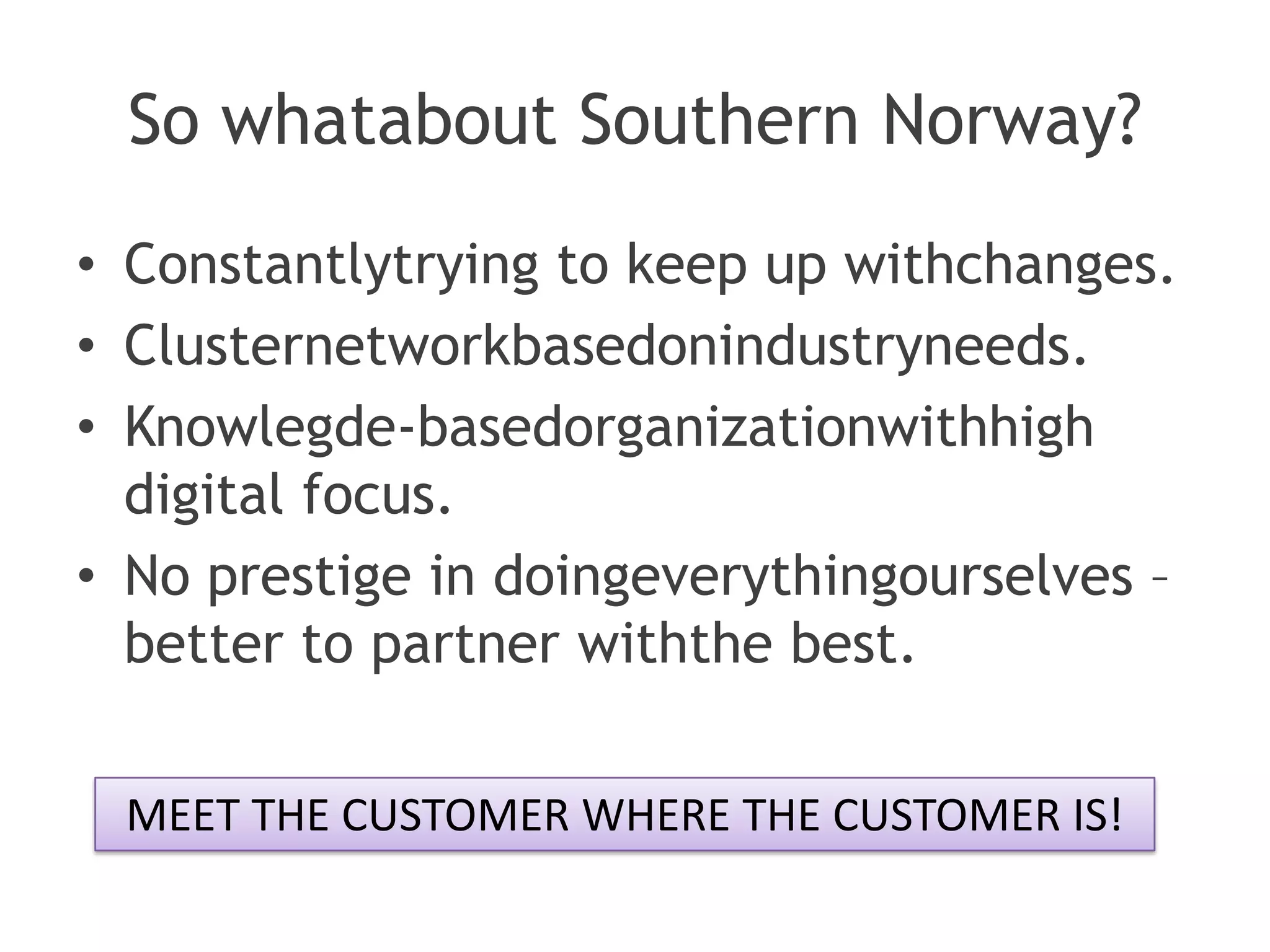 So whatabout Southern Norway?
• Constantlytrying to keep up withchanges.
• Clusternetworkbasedonindustryneeds.
• Knowlegde-basedorganizationwithhigh
  digital focus.
• No prestige in doingeverythingourselves –
  better to partner withthe best.

 MEET THE CUSTOMER WHERE THE CUSTOMER IS!
 