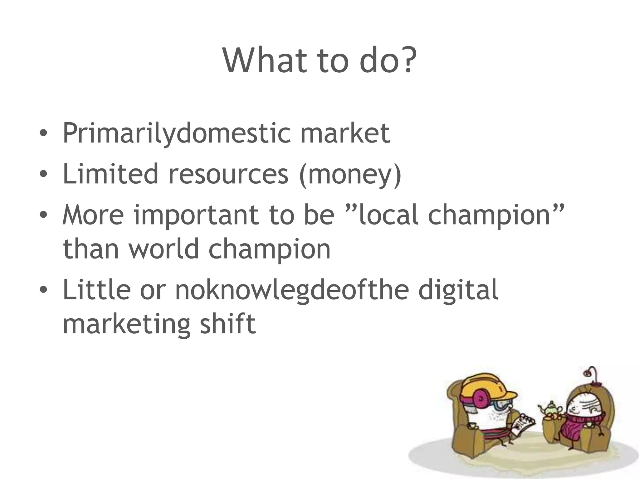 What to do?
• Primarilydomestic market
• Limited resources (money)
• More important to be ”local champion”
  than world champion
• Little or noknowlegdeofthe digital
  marketing shift
 