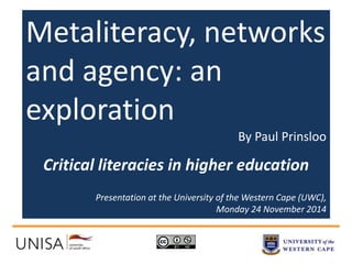 Metaliteracy, networks 
and agency: an 
exploration 
By Paul Prinsloo 
Critical literacies in higher education 
Presentation at the University of the Western Cape (UWC), 
Monday 24 November 2014 
 