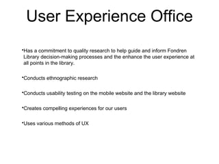 User Experience Office
?Has a commitment to quality research to help guide and inform Fondren
 Library decision-making processes and the enhance the user experience at
 all points in the library.

?Conducts ethnographic research

?Conducts usability testing on the mobile website and the library website

?Creates compelling experiences for our users

?Uses various methods of UX
 