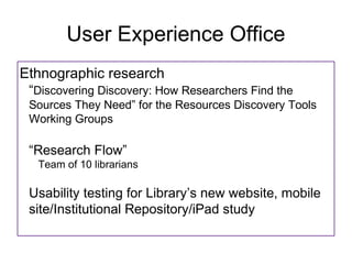 User Experience Office
Ethnographic research
 Discovering Discovery: How Researchers Find the
 Sources They Need for the Resources Discovery Tools
 Working Groups

 Research Flow
  Team of 10 librarians

 Usability testing for Librarys new website, mobile
 site/Institutional Repository/iPad study
 