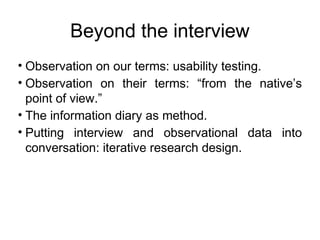 Beyond the interview
? Observation on our terms: usability testing.
? Observation on their terms: from the natives
  point of view.
? The information diary as method.
? Putting interview and observational data into
  conversation: iterative research design.
 