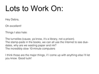 Lots to Work On:
Hey Debra,

Oh excellent!

Things I also hate:

The turnstiles (cause, ya know, it's a library, not a prison).
The stamp-pads in the books, we can all use the Internet to see due-
dates, why are we wasting paper and ink?
The incredibly slow 10-minute computers

I think those are the major things, if I come up with anything else I'll let
you know. Good luck!
 