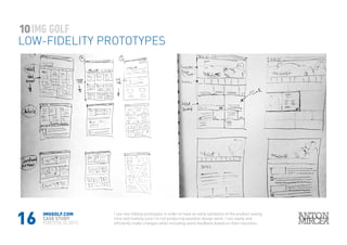 16
10
LOW-FIDELITY PROTOTYPES
IMGGOLF.COM
CASE STUDY
PORTFOLIO 2015
I use low-fidelity prototypes in order to have an early validation of the product saving
time and making sure I’m not producing wasteful design work. I can easily and
efficiently make changes while including users feedback based on their reactions.
 