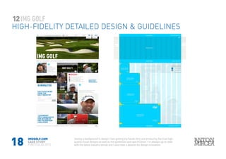 18
12
HIGH-FIDELITY DETAILED DESIGN & GUIDELINES
IMGGOLF.COM
CASE STUDY
PORTFOLIO 2015
Having a background in design I love getting my hands dirty and producing the final high-
quality visual designs as well as the guidelines and specification. I’m allways up-to-date
with the latest industry trends and I also have a passion for design innovation.
 