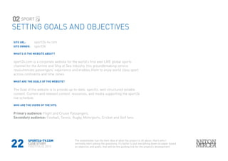 22
SITE URL: 		 sport24-tv.com
SITE OWNER: 	 sport24
WHAT’S IS THE WEBSITE ABOUT?
sport24.com is a corporate website for the world’s first ever LIVE global sports
channel for the Airline and Ship at Sea industry. this groundbreaking service
revolutionises passengers’ experience and enables them to enjoy world class sport
across continents and time zones
WHAT ARE THE GOALS OF THE WEBSITE?
The Goal of the website is to provide up-to-date, specific, well structured reliable
content. Current and relevant content, resources, and media supporting the sport24
live schedule.
WHO ARE THE USERS OF THE SITE:
Primary audience: Flight and Cruise Passangers.
Secondary audience: Football, Tennis, Rugby, Motorports, Cricket and Golf fans.
SPORT24-TV.COM
CASE STUDY
PORTFOLIO 2015
SETTING GOALS AND OBJECTIVES
02
The stakeholder has the best idea of what the project is all about, that’s who I
normally start asking the questions, It’s better to put everything down on paper based
on objective and goals, that will be the guiding line for the project’s development
 