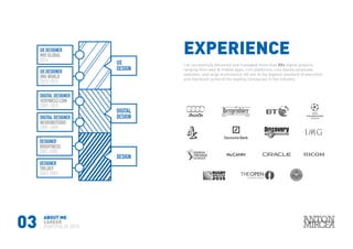03
EXPERIENCE
I’ve successfully delivered and managed more than 50+ digital projects
ranging from web & mobile apps, crm platforms, cms based corporate
websites, and large ecommerce. All are at the highest standard of execution
and represent some of the leading companies in the industry.
ABOUT ME
CAREER
PORTFOLIO 2015
TRILOGY
2003-2005
DESIGNER
BRIGHTNESS
2007-2005
DESIGNER
DIGITAL
DESIGN
DESIGN
UX
DESIGN
NEURONSTUDIO
2007-2009
DIGITAL DESIGNER
VERYNICE2.COM
2009-2010
DIGITAL DESIGNER
IMG WORLD
2010-2014
UX DESIGNER
MOI GLOBAL
2014
UX DESIGNER
 