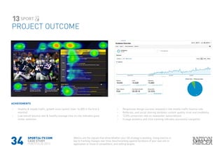34
SPORT24-TV.COM
CASE STUDY
PORTFOLIO 2015
PROJECT OUTCOME
13
ACHIEVEMENTS
›› Healthy & steady traffic, growth since launch (over 14.000 in the first 6
months)
›› Low overall bounce rate & healthy avarage time on site indicates good
visitor retention
Metrics are the signals that show whether your UX strategy is working. Using metrics is
key to tracking changes over time, benchmarking against iterations of your own site or
application or those of competitors, and setting targets.
›› Responsive design success revealed in low mobile traffic bounce rate
›› Refferals, and social sharing validates content quality, trust and credibility.
›› 12.8% conversion rate on newsletter subscribtions
›› In page analytics and click tracking indicates successful navigation
 