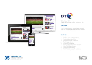 35
Date: March 2014
Platform: Desktop, mobile and smart TVs
WHAT I DID
CHALLENGE
›› Setting goals and objectives
›› Stakeholder interviews
›› Establishing key audiences
›› Building personas
›› Creating scenarios
›› Conducting competitive research
›› Low-fidelity prototypes
›› Creating wireframes
›› High-fidelity design & guidelines
Pitch a multiplatform football app concept
to BT as a stragety for their existing content.
BT FOOTBAL APP
PROJECT OVERVIEW
PORTFOLIO 2015
 