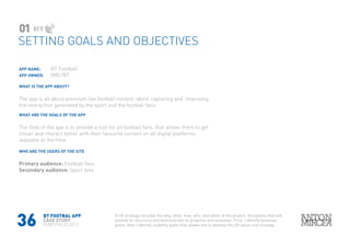 36
APP NAME: 	 BT Football
APP OWNER: 	 IMG /BT
WHAT IS THE APP ABOUT?
The app is all about premium live football content, about capturing and improving
the interaction generated by the sport and the football fans.
WHAT ARE THE GOALS OF THE APP
The Goal of the app is to provide a tool for all football fans, that allows them to get
closer and interact better with their favourite content on all digital platforms
available at the time
WHO ARE THE USERS OF THE SITE
Primary audience: Football fans
Secondary audience: Sport fans
SETTING GOALS AND OBJECTIVES
01
A UX strategy includes the why, what, how, who, and when of the project, the details that will
provide its structure and demonstrate its progress and evolution. First, I identify business
goals; then I identify usability goals that allows me to develop the UX vision and strategy
BT FOOTBAL APP
CASE STUDY
PORTFOLIO 2015
 