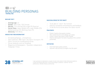 38
WHO ARE THEY?
›› Avarage age: 43
›› Gender: 85% male, 15% Female
›› Marital: 71% married 23% single 5% Divorced
›› Social Class: Upper Middle 42% Lower Middle 32%
Skilled working 16% Working Class 9%
›› Ethinicity: 94% White
HOW DO THEY FIND INFORMATION?
›› On desktop/laptops - smartphones
›› Sport websites: BBC Sport, Sky Sport. Eurosport, ITV
Sport, Forums for broadcasting trends
›› Social networks such as Facebook
›› Magazines & Newspapers - Guardian, Independent,
Telegraph, Times
MAIN GOALS/WHAT DO THEY WANT?
›› To be able to “catch” the moment
›› Industry renowned commentaries and feedback
›› To be the first to know about the latest results
››
PAIN POINTS
›› Finds it hard to find quality content
›› The content found is not always up to date
›› Finds it hard to get share it with friends
›› Hard to distinguish the level of quality of the content
presented
MOTIVATION
›› Find new high quality content
›› Discover new secrets & insights into the sport
FOOTBAL FAN
03
BUILDING PERSONAS
BT FOOTBAL APP
CASE STUDY
PORTFOLIO 2015
I use a persona to represents a cluster of users who exhibit similar behavioral patterns
in their purchasing decisions, use of technology or products, customer service
preferences, lifestyle choices, and the like.
 