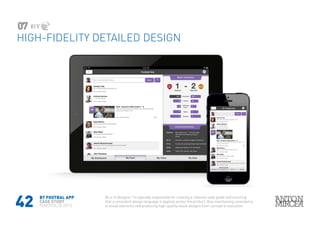 42
HIGH-FIDELITY DETAILED DESIGN
07
BT FOOTBAL APP
CASE STUDY
PORTFOLIO 2015
As a UI designer I’m typically responsible for creating a cohesive style guide and ensuring
that a consistent design language is applied across the product. Also maintaining consistency
in visual elements and producing high-quality visual designs from concept to execution
 