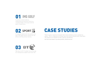 CASE STUDIES
01
02
03
There is quite a vast list of projcets that I have worked on since i started my
career. This is a selection of my best and most recent UX work that I have done.
The projects are relevant for their industry and devices.
Corporate content website
showcasing the business history as
a market leader in the sport with 50
years of experience.
A corporate website for the world’s first
ever LIVE global sports channel for the
Airline and Ship at Sea industry
IMG pitch for BT. Football interactive app
for smartphones tablets and smart TVs
See more case studies in my online portfolio: antonmircea.com
 
