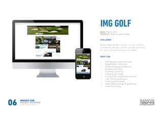 06
Date: March 2014
Platform: Desktop and mobile
WHAT I DID
CHALLENGE
›› Setting goals and objectives
›› Stakeholder interviews
›› Establishing key audiences
›› Building personas
›› Creating scenarios
›› Creating site maps
›› Conducting competitive research
›› Low-fidelity prototypes
›› Creating wireframes
›› High-fidelity design & guidelines
›› Usability testing
Build a website that curates current, credible,
trustworthy, reliable content, provide resources
for users and generate business leads.
IMGGOLF.COM
PROJECT OVERVIEW
PORTFOLIO 2015
 