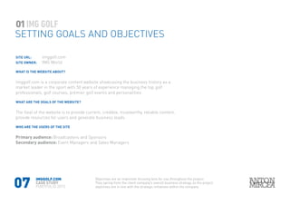 07
SITE URL: 		 imggolf.com
SITE OWNER: 	 IMG World
WHAT IS THE WEBSITE ABOUT?
imggolf.com is a corporate content website showcasing the business history as a
market leader in the sport with 50 years of experience managing the top golf
professionals, golf courses, premier golf events and personalities
WHAT ARE THE GOALS OF THE WEBSITE?
The Goal of the website is to provide current, credible, trustworthy, reliable content,
provide resources for users and generate business leads.
WHO ARE THE USERS OF THE SITE
Primary audience: Broadcasters and Sponsors
Secondary audience: Event Managers and Sales Managers
SETTING GOALS AND OBJECTIVES
01
IMGGOLF.COM
CASE STUDY
PORTFOLIO 2015
Objectives are an important focusing lens for use throughout the project.
They spring from the client company’s overall business strategy, so the project
objectives are in line with the strategic initiatives within the company
 