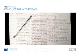 08
02
CONDUCTING INTERVIEWS
IMGGOLF.COM
CASE STUDY
PORTFOLIO 2015
Interviews provide me with a qualitative method of gathering evidence, data and
information about the project that I’m working on. At the heart of the qualitative
research is the desire to expose the human part of a story.
 