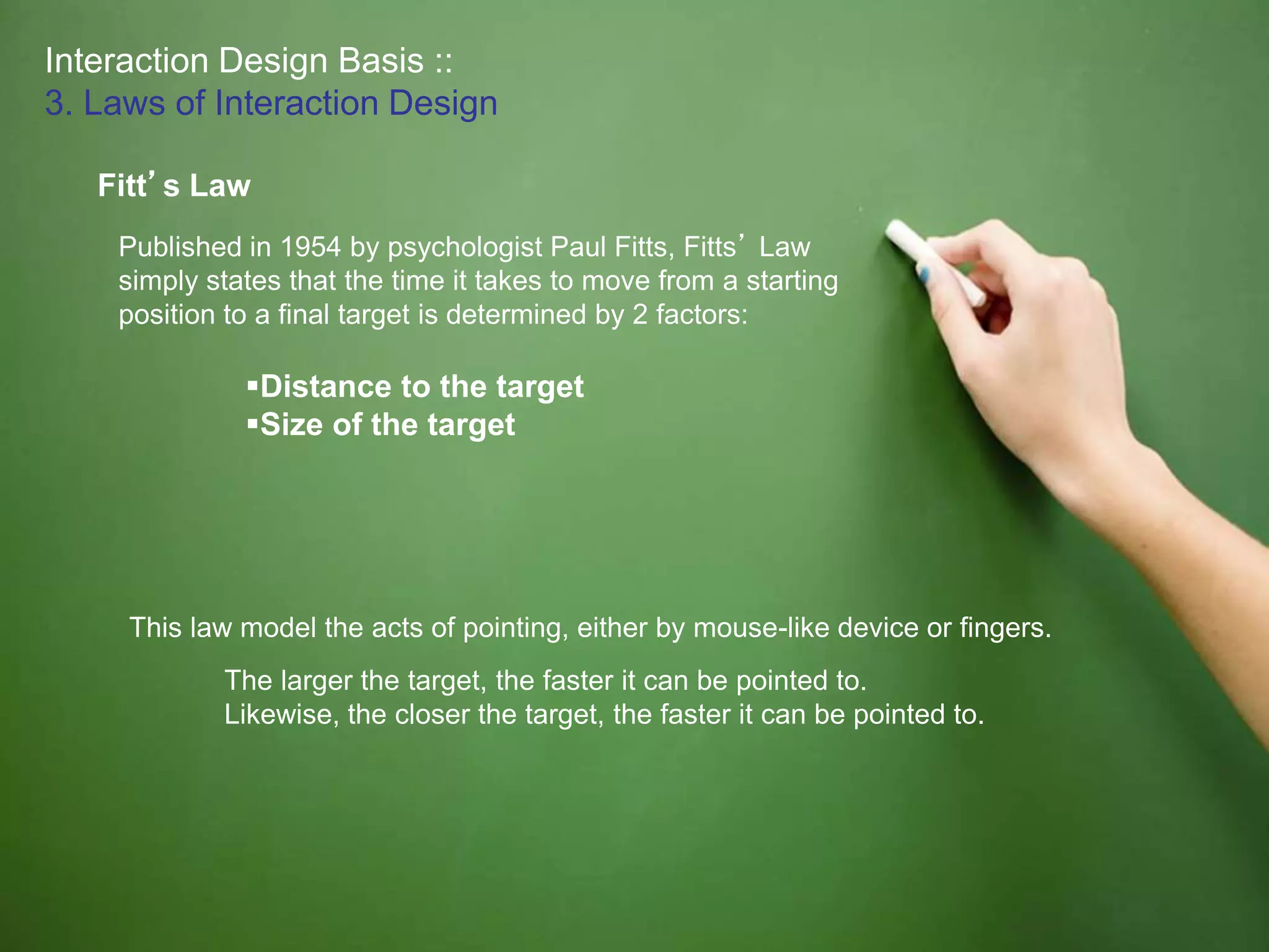 Interaction Design Basis ::
3. Laws of Interaction Design
Fitt’s Law
Published in 1954 by psychologist Paul Fitts, Fitts’ Law
simply states that the time it takes to move from a starting
position to a final target is determined by 2 factors:
Distance to the target
Size of the target
This law model the acts of pointing, either by mouse-like device or fingers.
The larger the target, the faster it can be pointed to.
Likewise, the closer the target, the faster it can be pointed to.
 