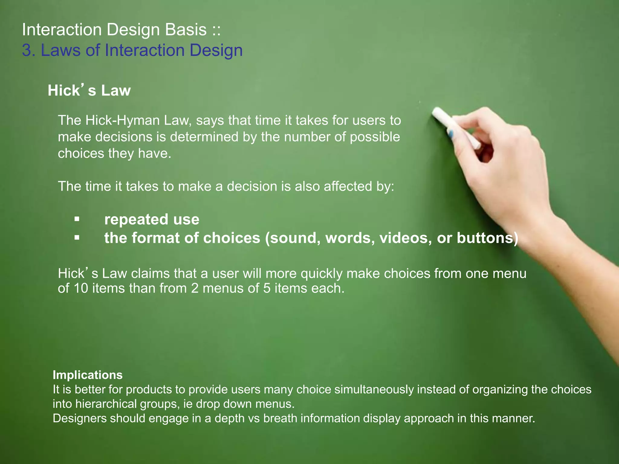Interaction Design Basis ::
3. Laws of Interaction Design
Hick’s Law
The Hick-Hyman Law, says that time it takes for users to
make decisions is determined by the number of possible
choices they have.
The time it takes to make a decision is also affected by:
 repeated use
 the format of choices (sound, words, videos, or buttons)
Hick’s Law claims that a user will more quickly make choices from one menu
of 10 items than from 2 menus of 5 items each.
Implications
It is better for products to provide users many choice simultaneously instead of organizing the choices
into hierarchical groups, ie drop down menus.
Designers should engage in a depth vs breath information display approach in this manner.
 