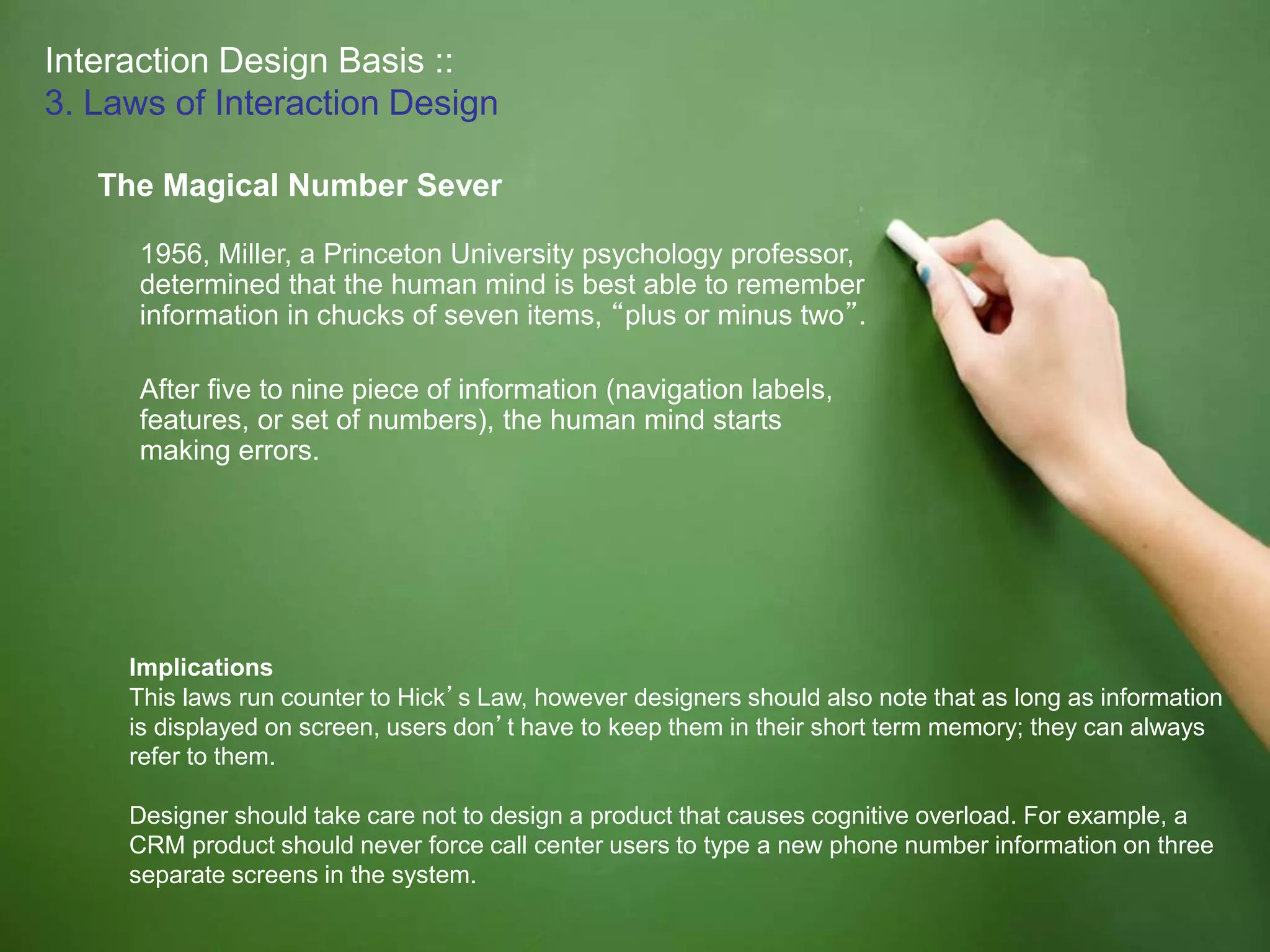 Interaction Design Basis ::
3. Laws of Interaction Design
The Magical Number Sever
1956, Miller, a Princeton University psychology professor,
determined that the human mind is best able to remember
information in chucks of seven items, “plus or minus two”.
After five to nine piece of information (navigation labels,
features, or set of numbers), the human mind starts
making errors.
Implications
This laws run counter to Hick’s Law, however designers should also note that as long as information
is displayed on screen, users don’t have to keep them in their short term memory; they can always
refer to them.
Designer should take care not to design a product that causes cognitive overload. For example, a
CRM product should never force call center users to type a new phone number information on three
separate screens in the system.
 