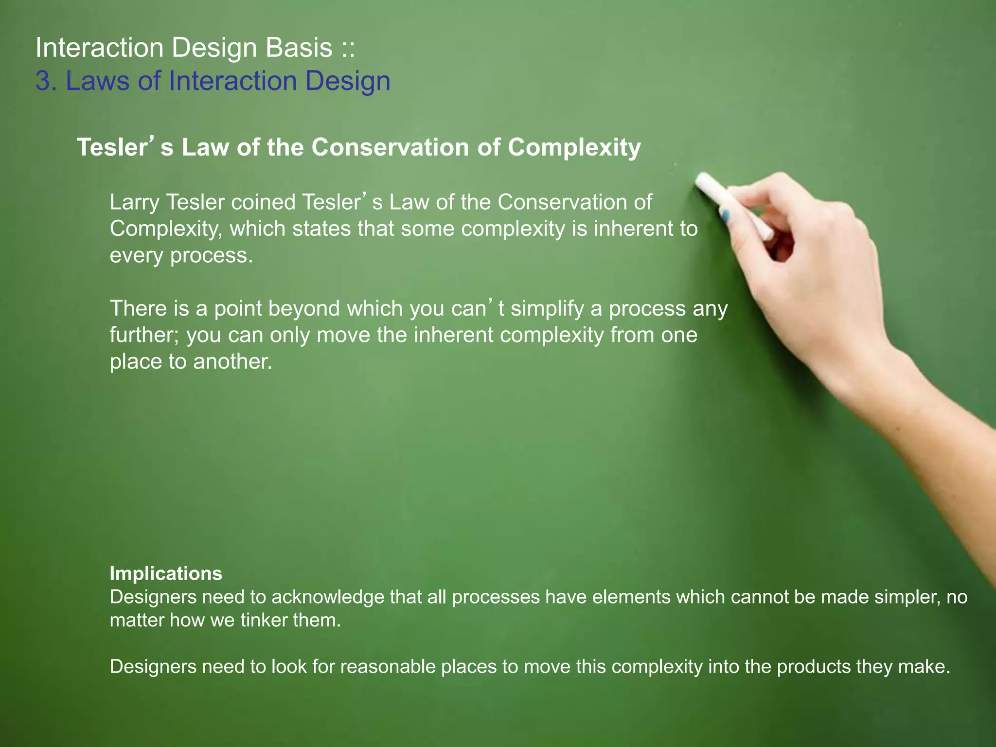 Interaction Design Basis ::
3. Laws of Interaction Design
Tesler’s Law of the Conservation of Complexity
Larry Tesler coined Tesler’s Law of the Conservation of
Complexity, which states that some complexity is inherent to
every process.
There is a point beyond which you can’t simplify a process any
further; you can only move the inherent complexity from one
place to another.
Implications
Designers need to acknowledge that all processes have elements which cannot be made simpler, no
matter how we tinker them.
Designers need to look for reasonable places to move this complexity into the products they make.
 