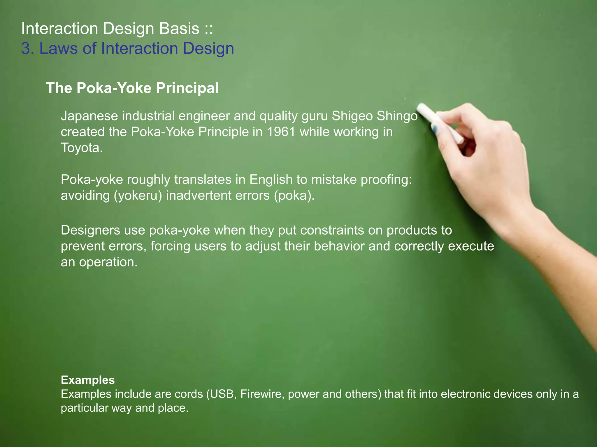 Interaction Design Basis ::
3. Laws of Interaction Design
The Poka-Yoke Principal
Examples
Examples include are cords (USB, Firewire, power and others) that fit into electronic devices only in a
particular way and place.
Japanese industrial engineer and quality guru Shigeo Shingo
created the Poka-Yoke Principle in 1961 while working in
Toyota.
Poka-yoke roughly translates in English to mistake proofing:
avoiding (yokeru) inadvertent errors (poka).
Designers use poka-yoke when they put constraints on products to
prevent errors, forcing users to adjust their behavior and correctly execute
an operation.
 