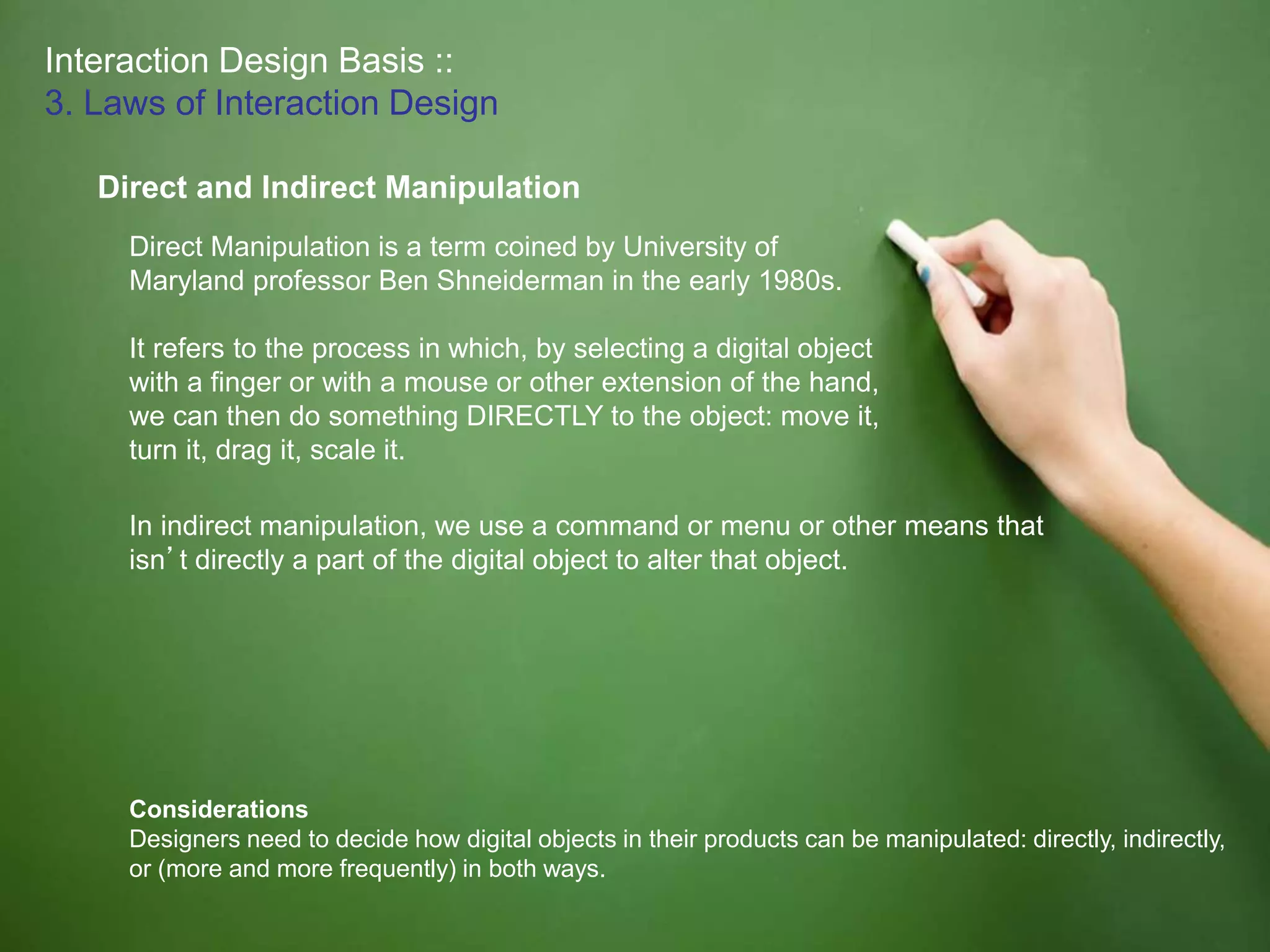 Interaction Design Basis ::
3. Laws of Interaction Design
Direct and Indirect Manipulation
Considerations
Designers need to decide how digital objects in their products can be manipulated: directly, indirectly,
or (more and more frequently) in both ways.
Direct Manipulation is a term coined by University of
Maryland professor Ben Shneiderman in the early 1980s.
It refers to the process in which, by selecting a digital object
with a finger or with a mouse or other extension of the hand,
we can then do something DIRECTLY to the object: move it,
turn it, drag it, scale it.
In indirect manipulation, we use a command or menu or other means that
isn’t directly a part of the digital object to alter that object.
 