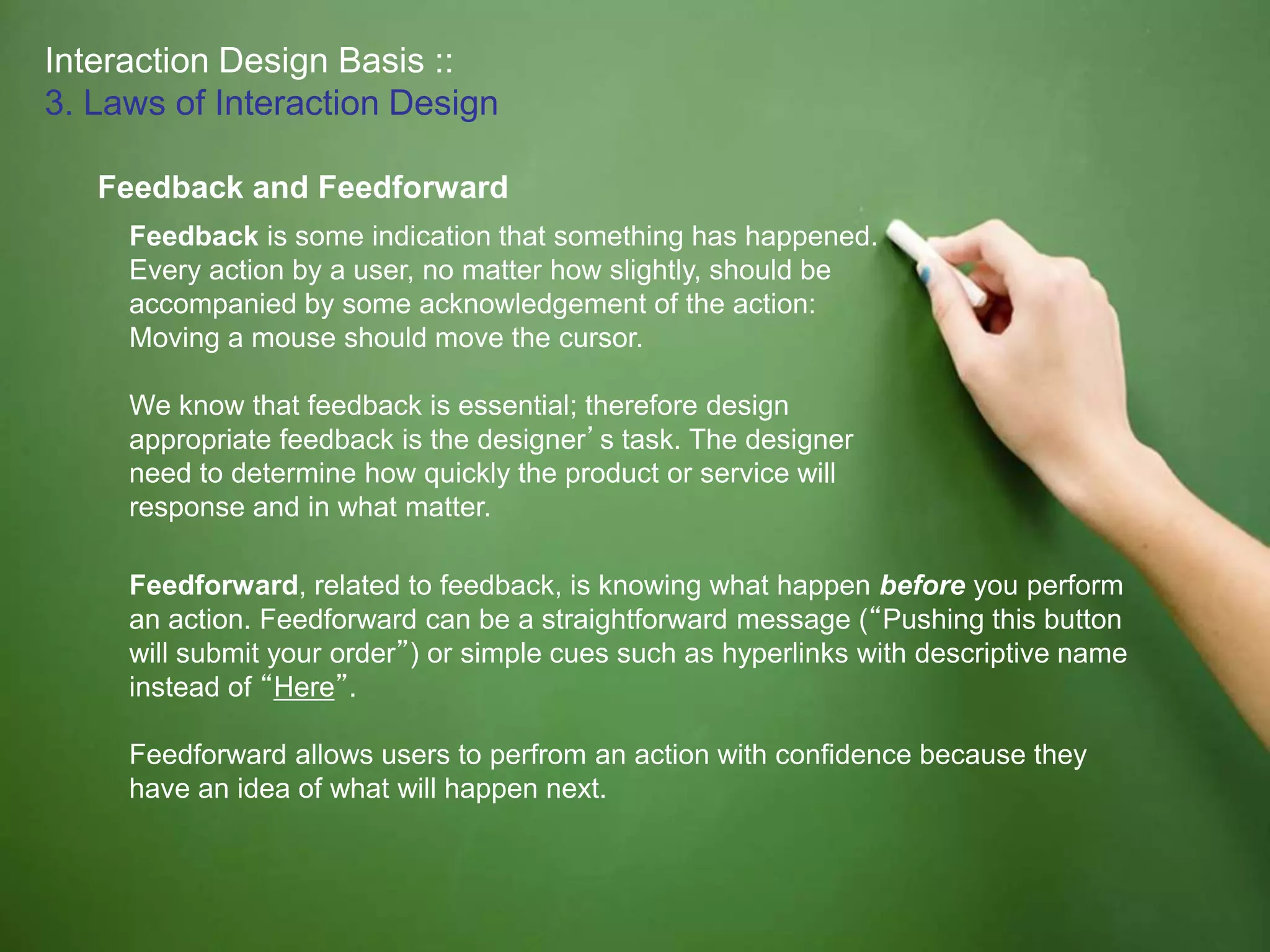 Interaction Design Basis ::
3. Laws of Interaction Design
Feedback and Feedforward
Feedback is some indication that something has happened.
Every action by a user, no matter how slightly, should be
accompanied by some acknowledgement of the action:
Moving a mouse should move the cursor.
We know that feedback is essential; therefore design
appropriate feedback is the designer’s task. The designer
need to determine how quickly the product or service will
response and in what matter.
Feedforward, related to feedback, is knowing what happen before you perform
an action. Feedforward can be a straightforward message (“Pushing this button
will submit your order”) or simple cues such as hyperlinks with descriptive name
instead of “Here”.
Feedforward allows users to perfrom an action with confidence because they
have an idea of what will happen next.
 