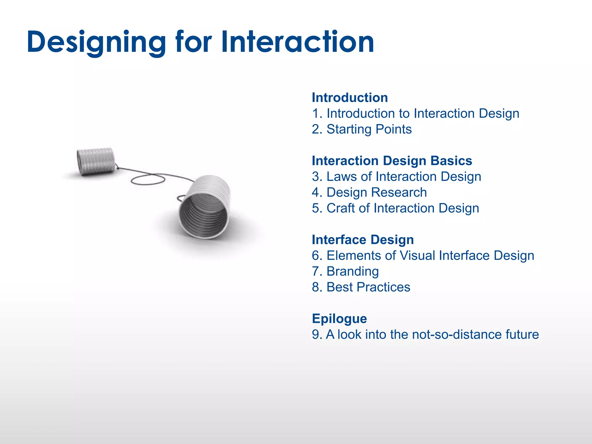 Introduction
1. Introduction to Interaction Design
2. Starting Points
Interaction Design Basics
3. Laws of Interaction Design
4. Design Research
5. Craft of Interaction Design
Interface Design
6. Elements of Visual Interface Design
7. Branding
8. Best Practices
Epilogue
9. A look into the not-so-distance future
Designing for Interaction
 