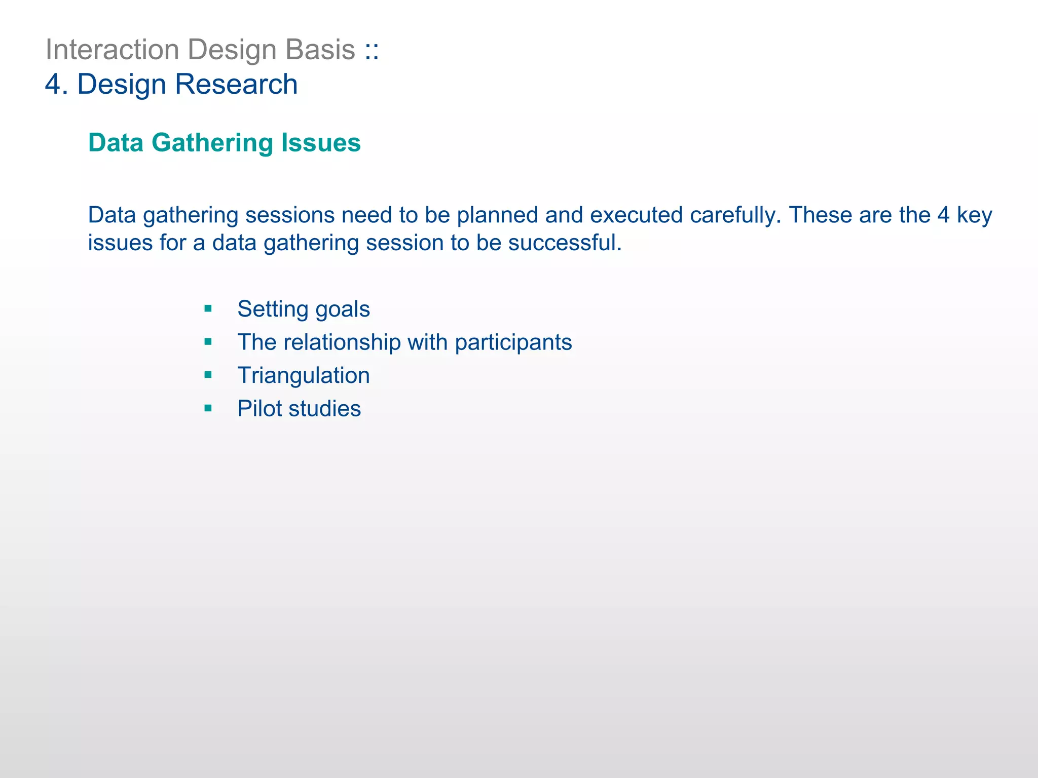 Interaction Design Basis ::
4. Design Research
Data Gathering Issues
Data gathering sessions need to be planned and executed carefully. These are the 4 key
issues for a data gathering session to be successful.
 Setting goals
 The relationship with participants
 Triangulation
 Pilot studies
 