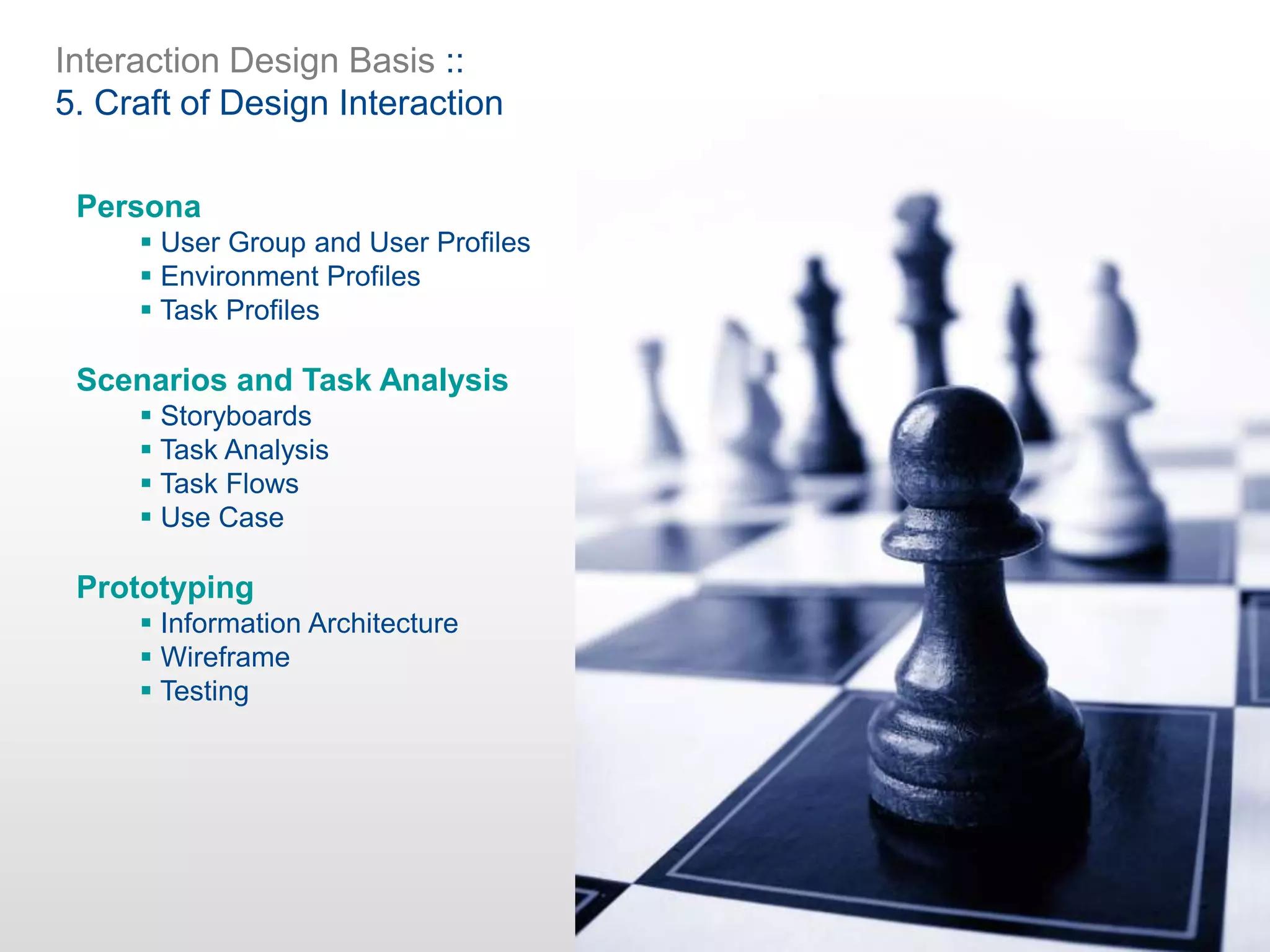 Interaction Design Basis ::
5. Craft of Design Interaction
Persona
 User Group and User Profiles
 Environment Profiles
 Task Profiles
Scenarios and Task Analysis
 Storyboards
 Task Analysis
 Task Flows
 Use Case
Prototyping
 Information Architecture
 Wireframe
 Testing
 