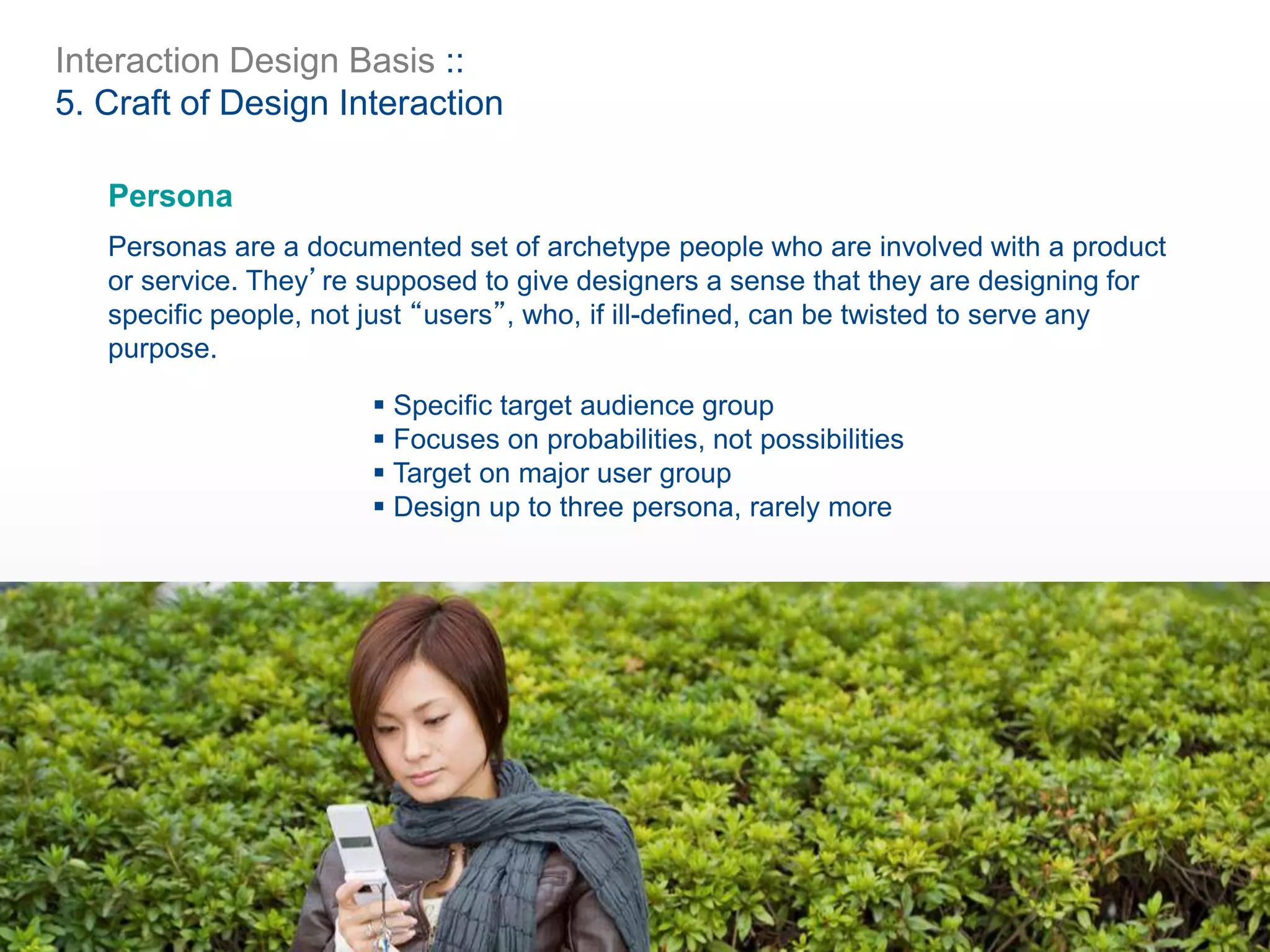 Interaction Design Basis ::
5. Craft of Design Interaction
Persona
Personas are a documented set of archetype people who are involved with a product
or service. They’re supposed to give designers a sense that they are designing for
specific people, not just “users”, who, if ill-defined, can be twisted to serve any
purpose.
 Specific target audience group
 Focuses on probabilities, not possibilities
 Target on major user group
 Design up to three persona, rarely more
 