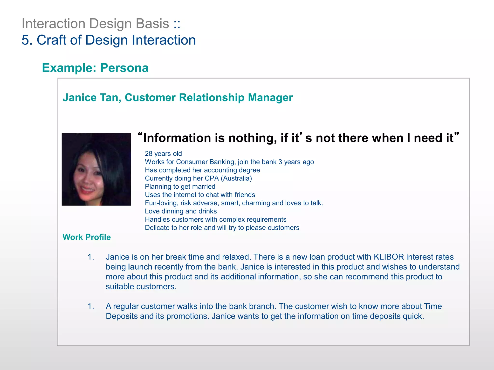 Interaction Design Basis ::
5. Craft of Design Interaction
Example: Persona
Janice Tan, Customer Relationship Manager
Work Profile
1. Janice is on her break time and relaxed. There is a new loan product with KLIBOR interest rates
being launch recently from the bank. Janice is interested in this product and wishes to understand
more about this product and its additional information, so she can recommend this product to
suitable customers.
1. A regular customer walks into the bank branch. The customer wish to know more about Time
Deposits and its promotions. Janice wants to get the information on time deposits quick.
28 years old
Works for Consumer Banking, join the bank 3 years ago
Has completed her accounting degree
Currently doing her CPA (Australia)
Planning to get married
Uses the internet to chat with friends
Fun-loving, risk adverse, smart, charming and loves to talk.
Love dinning and drinks
Handles customers with complex requirements
Delicate to her role and will try to please customers
“Information is nothing, if it’s not there when I need it”
 