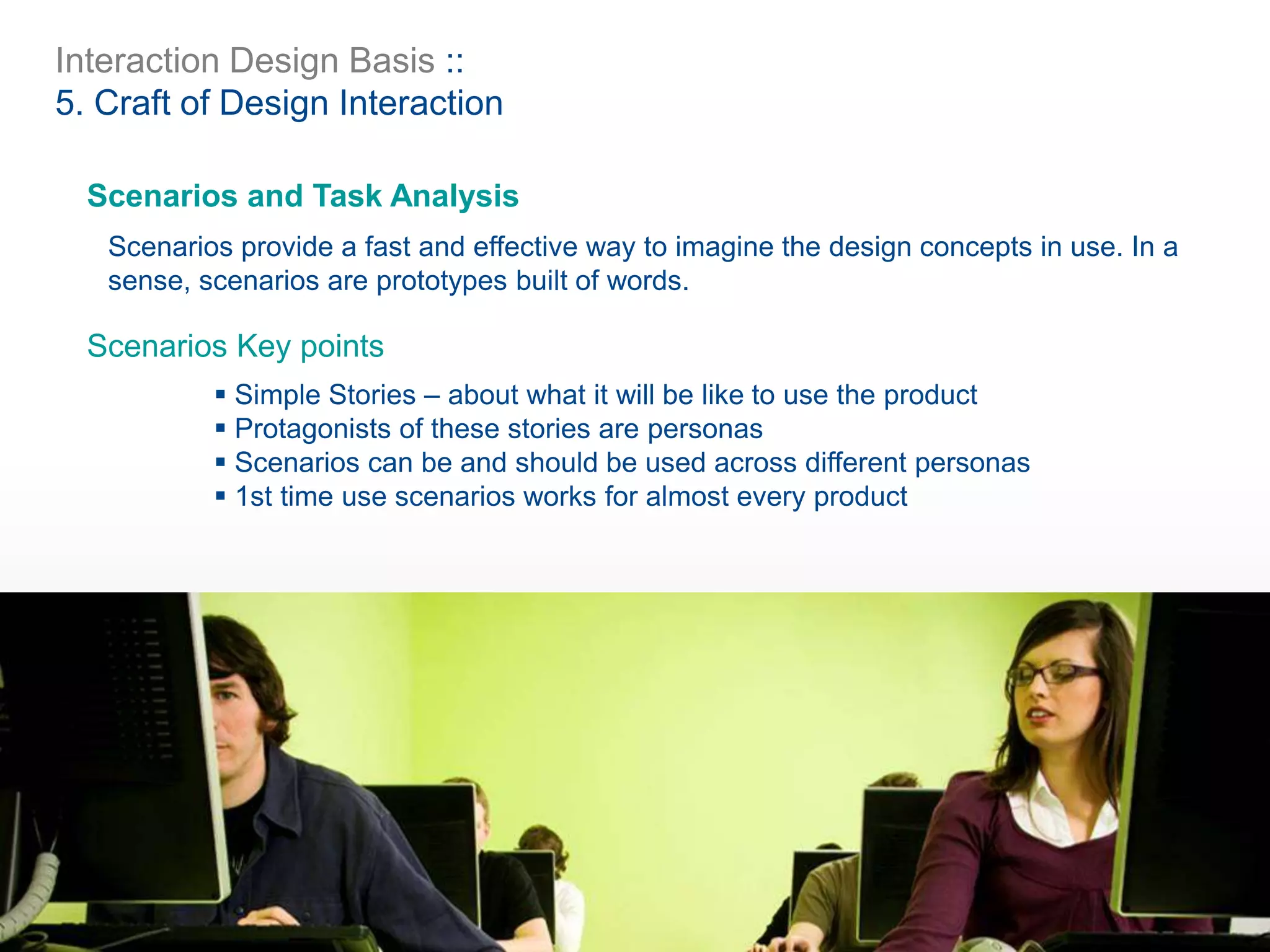 Interaction Design Basis ::
5. Craft of Design Interaction
Scenarios and Task Analysis
Scenarios provide a fast and effective way to imagine the design concepts in use. In a
sense, scenarios are prototypes built of words.
 Simple Stories – about what it will be like to use the product
 Protagonists of these stories are personas
 Scenarios can be and should be used across different personas
 1st time use scenarios works for almost every product
Scenarios Key points
 