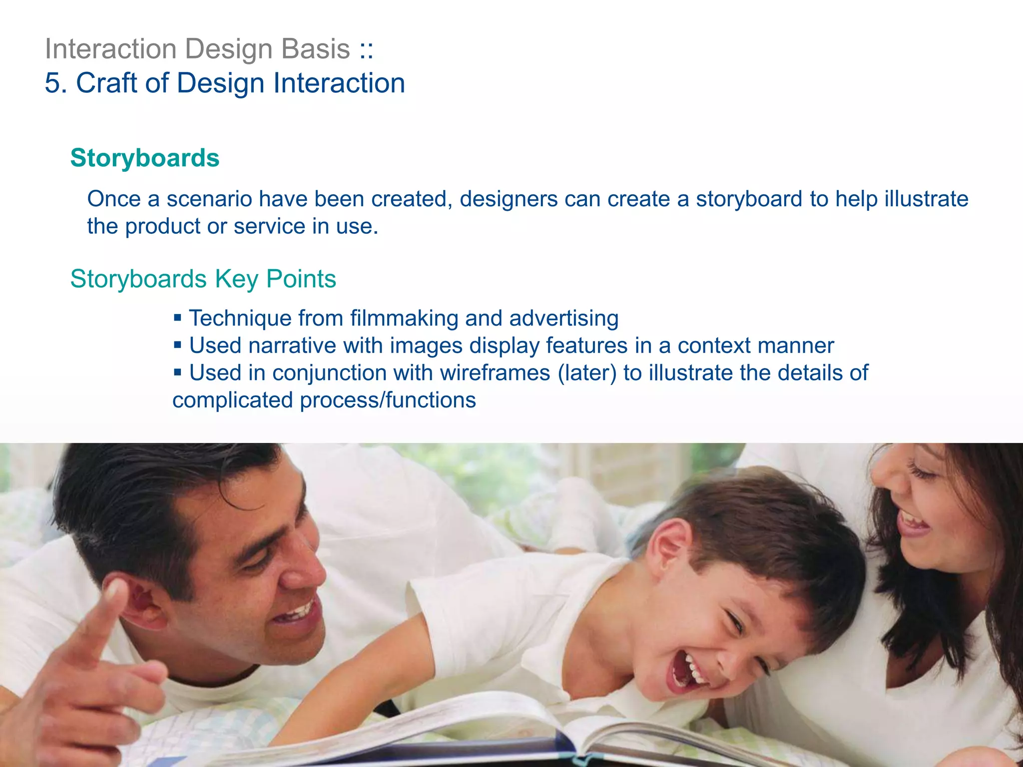 Interaction Design Basis ::
5. Craft of Design Interaction
Storyboards
Once a scenario have been created, designers can create a storyboard to help illustrate
the product or service in use.
 Technique from filmmaking and advertising
 Used narrative with images display features in a context manner
 Used in conjunction with wireframes (later) to illustrate the details of
complicated process/functions
Storyboards Key Points
 
