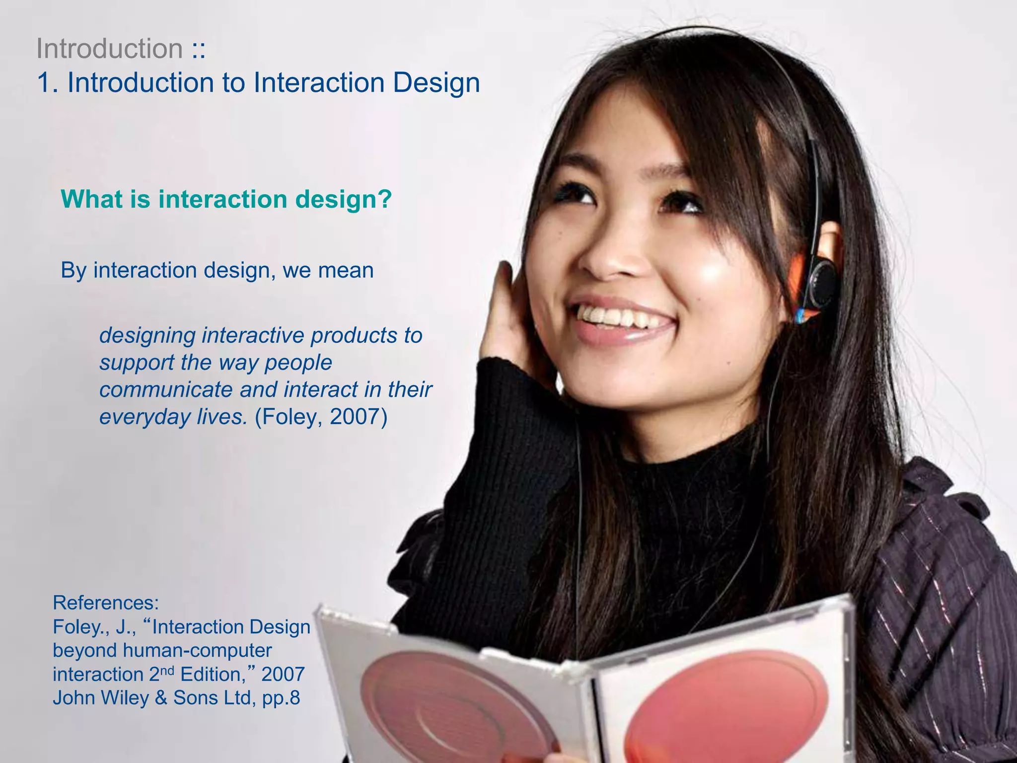 What is interaction design?
By interaction design, we mean
designing interactive products to
support the way people
communicate and interact in their
everyday lives. (Foley, 2007)
References:
Foley., J., “Interaction Design
beyond human-computer
interaction 2nd Edition,” 2007
John Wiley & Sons Ltd, pp.8
Introduction ::
1. Introduction to Interaction Design
 