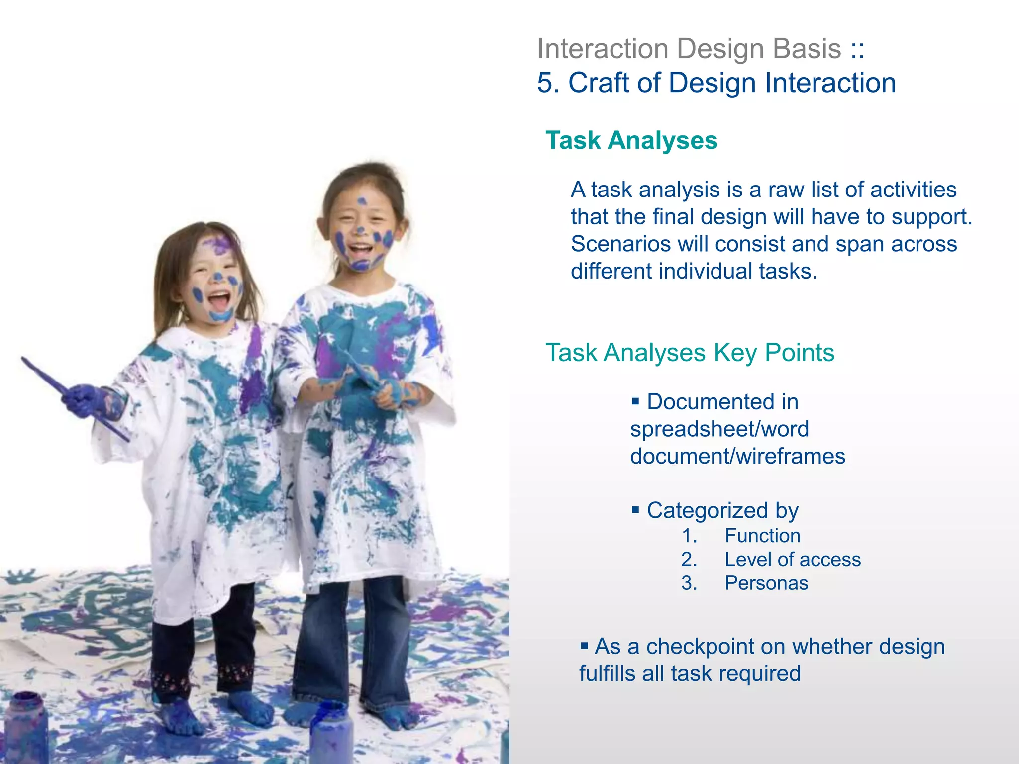 Interaction Design Basis ::
5. Craft of Design Interaction
Task Analyses
A task analysis is a raw list of activities
that the final design will have to support.
Scenarios will consist and span across
different individual tasks.
Task Analyses Key Points
 Documented in
spreadsheet/word
document/wireframes
 Categorized by
 As a checkpoint on whether design
fulfills all task required
1. Function
2. Level of access
3. Personas
 