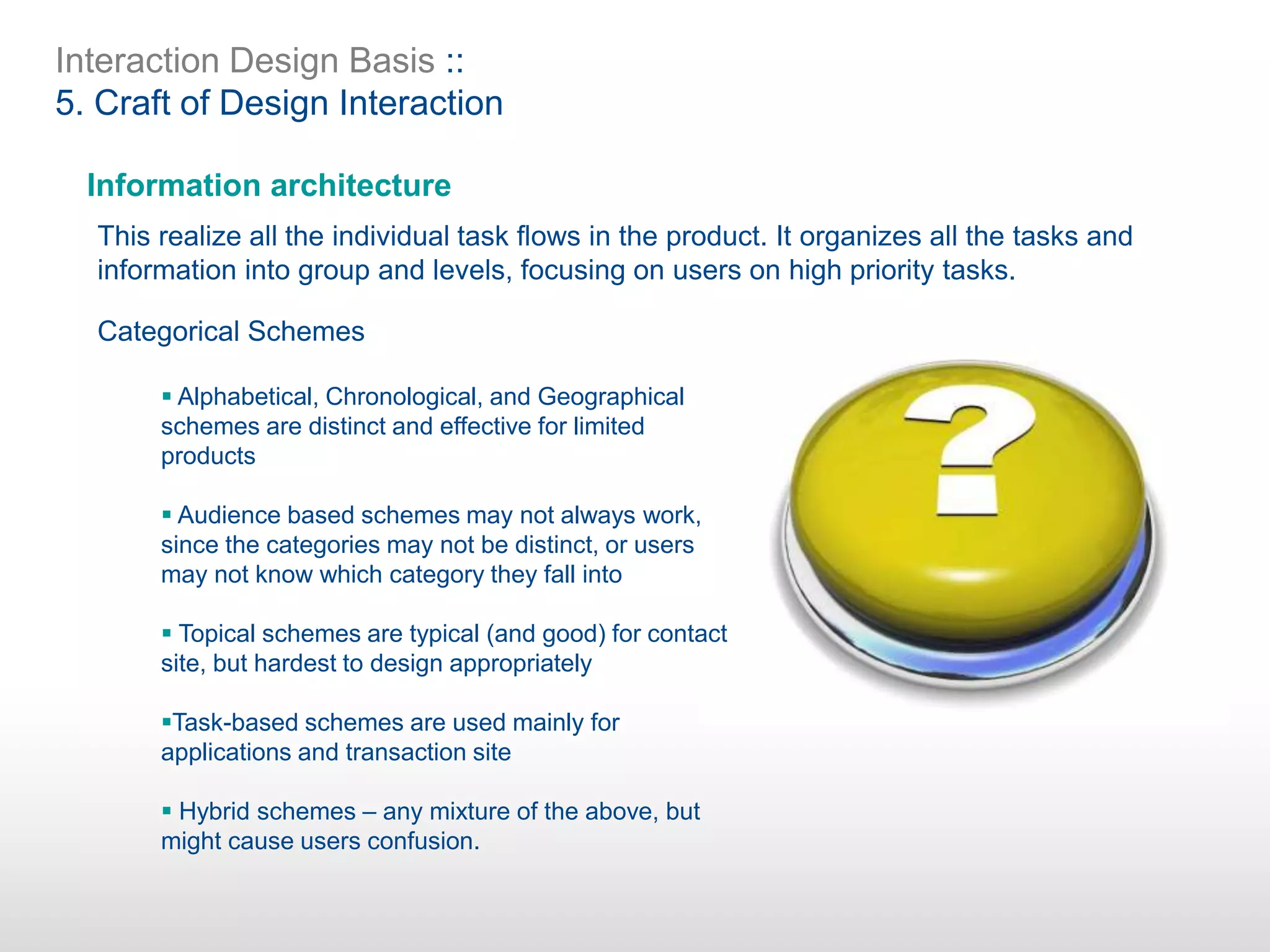 Interaction Design Basis ::
5. Craft of Design Interaction
Information architecture
This realize all the individual task flows in the product. It organizes all the tasks and
information into group and levels, focusing on users on high priority tasks.
Categorical Schemes
 Alphabetical, Chronological, and Geographical
schemes are distinct and effective for limited
products
 Audience based schemes may not always work,
since the categories may not be distinct, or users
may not know which category they fall into
 Topical schemes are typical (and good) for contact
site, but hardest to design appropriately
Task-based schemes are used mainly for
applications and transaction site
 Hybrid schemes – any mixture of the above, but
might cause users confusion.
 