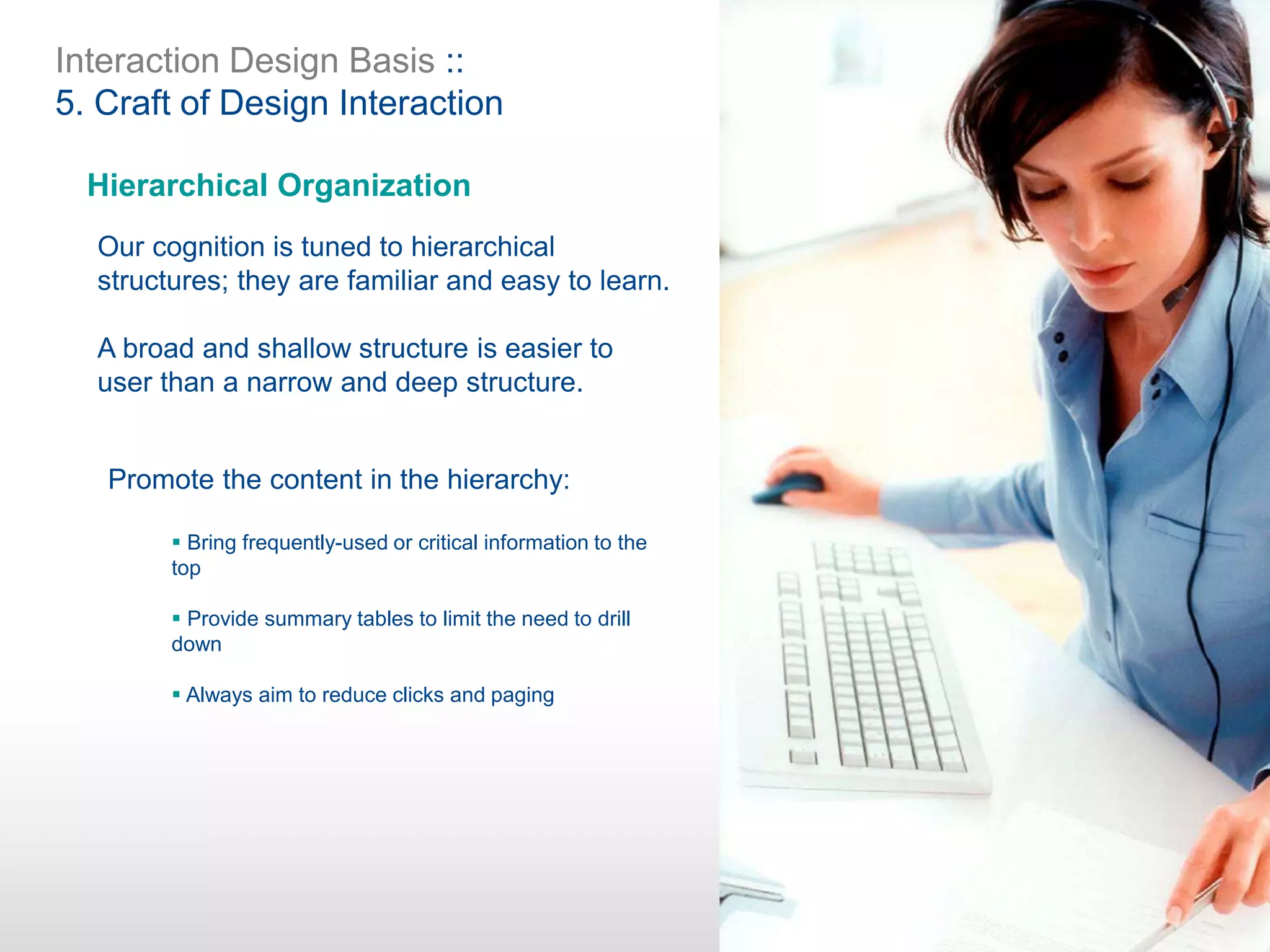 Interaction Design Basis ::
5. Craft of Design Interaction
Hierarchical Organization
Our cognition is tuned to hierarchical
structures; they are familiar and easy to learn.
A broad and shallow structure is easier to
user than a narrow and deep structure.
Promote the content in the hierarchy:
 Bring frequently-used or critical information to the
top
 Provide summary tables to limit the need to drill
down
 Always aim to reduce clicks and paging
 