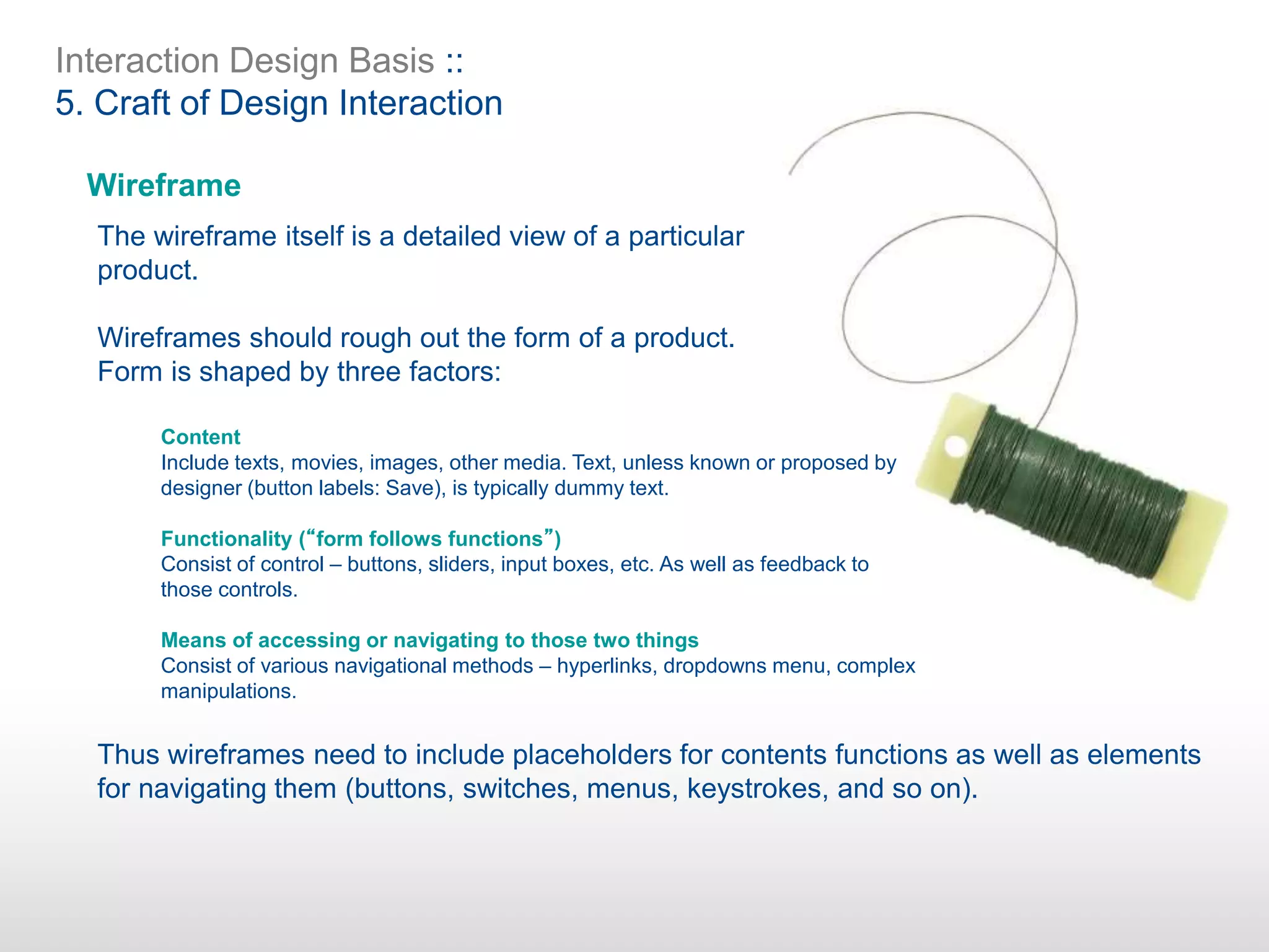 Interaction Design Basis ::
5. Craft of Design Interaction
Wireframe
The wireframe itself is a detailed view of a particular
product.
Wireframes should rough out the form of a product.
Form is shaped by three factors:
Thus wireframes need to include placeholders for contents functions as well as elements
for navigating them (buttons, switches, menus, keystrokes, and so on).
Content
Include texts, movies, images, other media. Text, unless known or proposed by
designer (button labels: Save), is typically dummy text.
Functionality (“form follows functions”)
Consist of control – buttons, sliders, input boxes, etc. As well as feedback to
those controls.
Means of accessing or navigating to those two things
Consist of various navigational methods – hyperlinks, dropdowns menu, complex
manipulations.
 