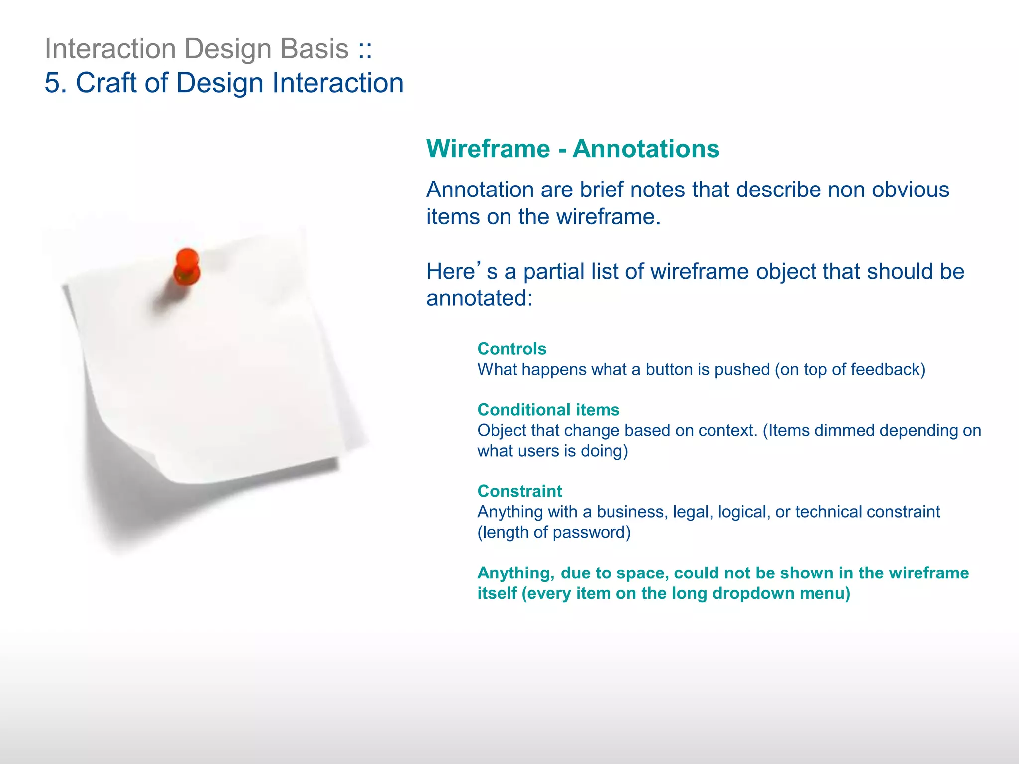 Interaction Design Basis ::
5. Craft of Design Interaction
Wireframe - Annotations
Annotation are brief notes that describe non obvious
items on the wireframe.
Here’s a partial list of wireframe object that should be
annotated:
Controls
What happens what a button is pushed (on top of feedback)
Conditional items
Object that change based on context. (Items dimmed depending on
what users is doing)
Constraint
Anything with a business, legal, logical, or technical constraint
(length of password)
Anything, due to space, could not be shown in the wireframe
itself (every item on the long dropdown menu)
 