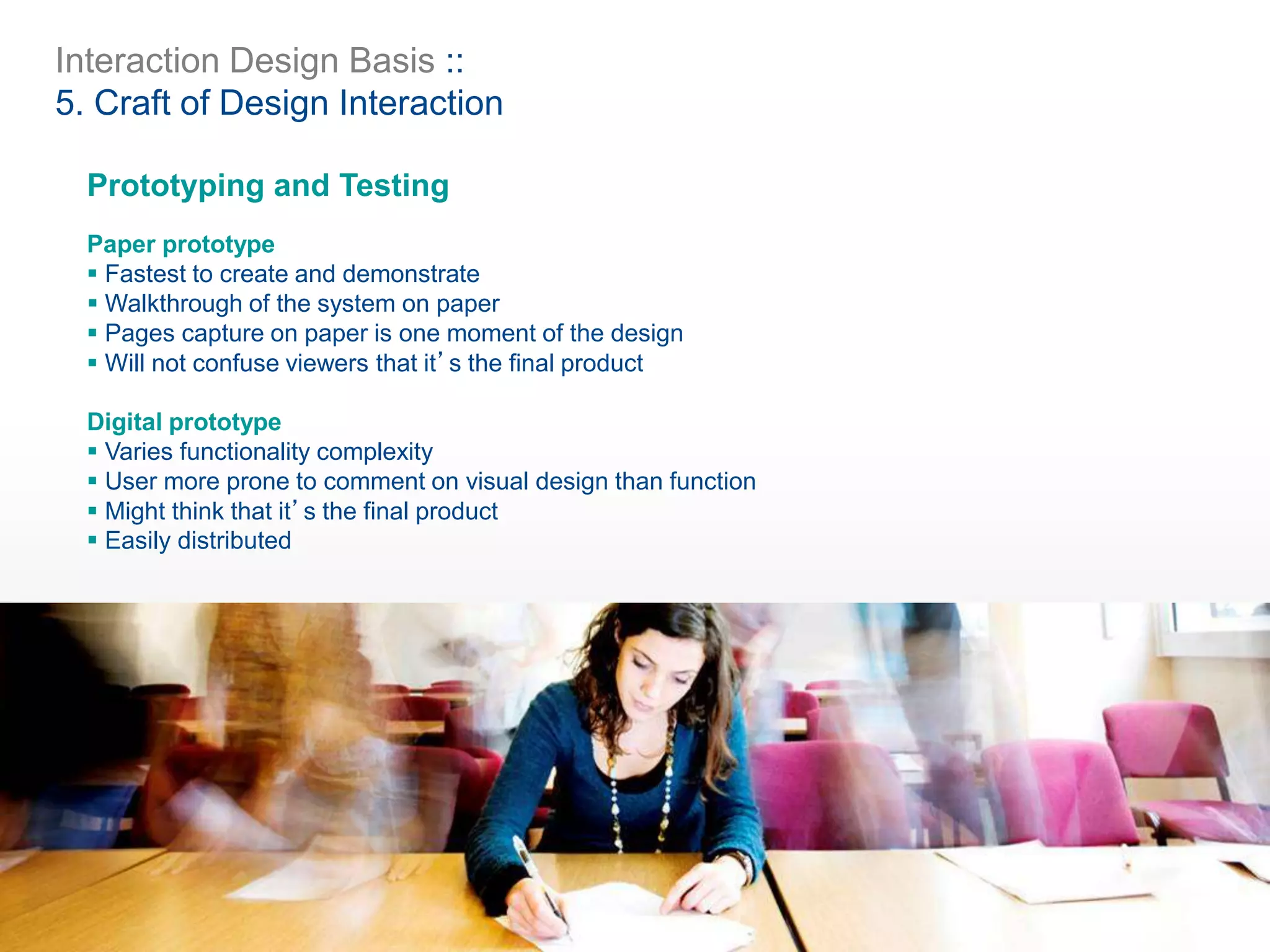 Interaction Design Basis ::
5. Craft of Design Interaction
Prototyping and Testing
Paper prototype
 Fastest to create and demonstrate
 Walkthrough of the system on paper
 Pages capture on paper is one moment of the design
 Will not confuse viewers that it’s the final product
Digital prototype
 Varies functionality complexity
 User more prone to comment on visual design than function
 Might think that it’s the final product
 Easily distributed
 