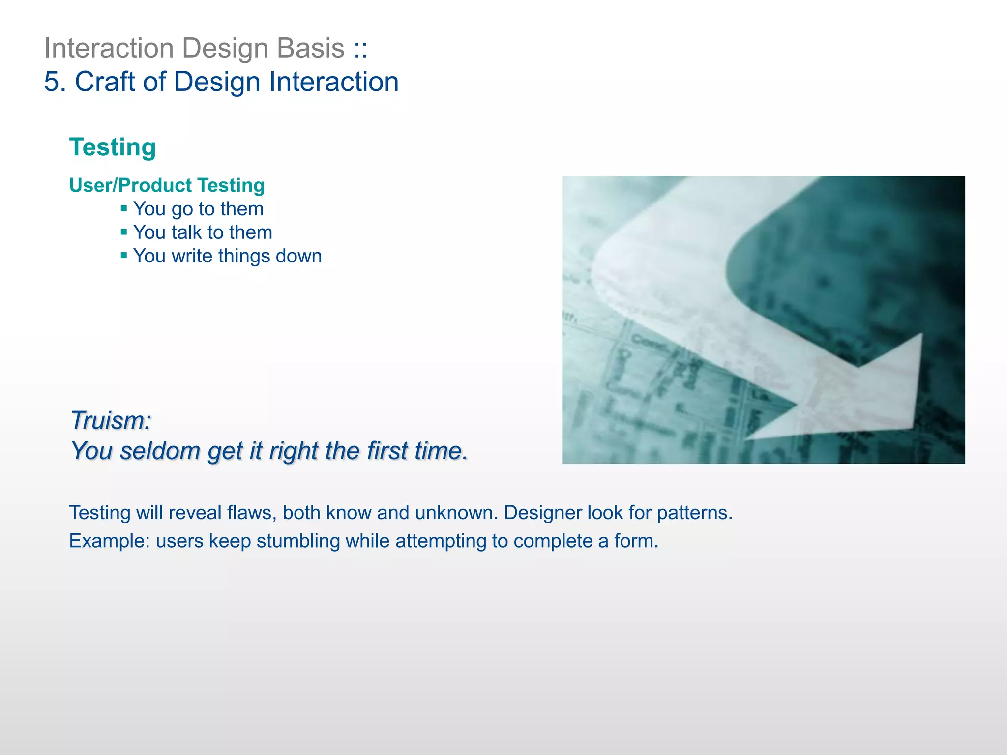 Interaction Design Basis ::
5. Craft of Design Interaction
Testing
User/Product Testing
 You go to them
 You talk to them
 You write things down
Truism:
You seldom get it right the first time.
Testing will reveal flaws, both know and unknown. Designer look for patterns.
Example: users keep stumbling while attempting to complete a form.
 